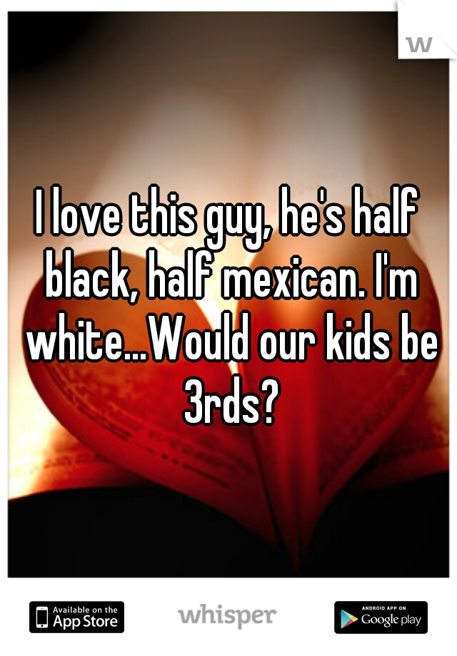 I love this guy, he's half black, half mexican. I'm white...Would our kids be 3rds?