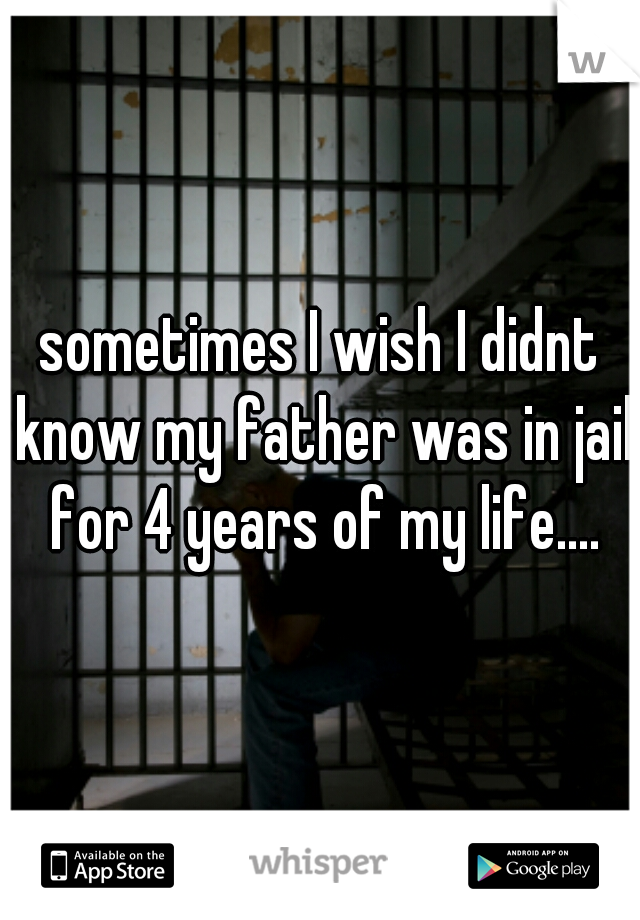 sometimes I wish I didnt know my father was in jail for 4 years of my life....