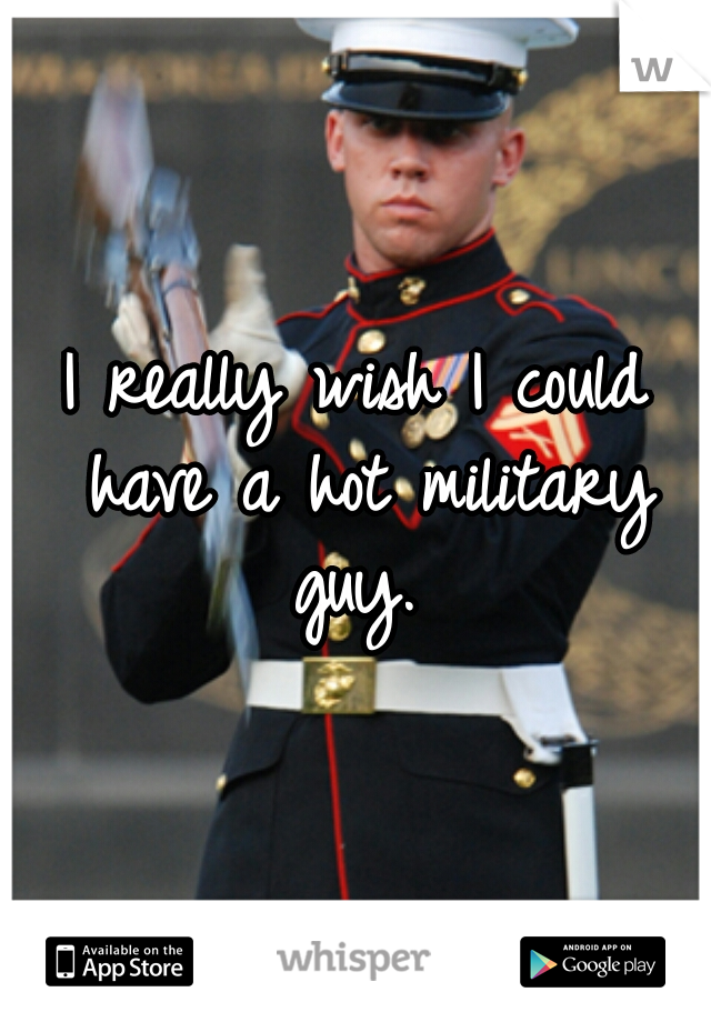 I really wish I could have a hot military guy. 