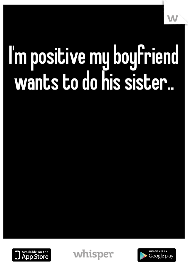 I'm positive my boyfriend wants to do his sister.. 