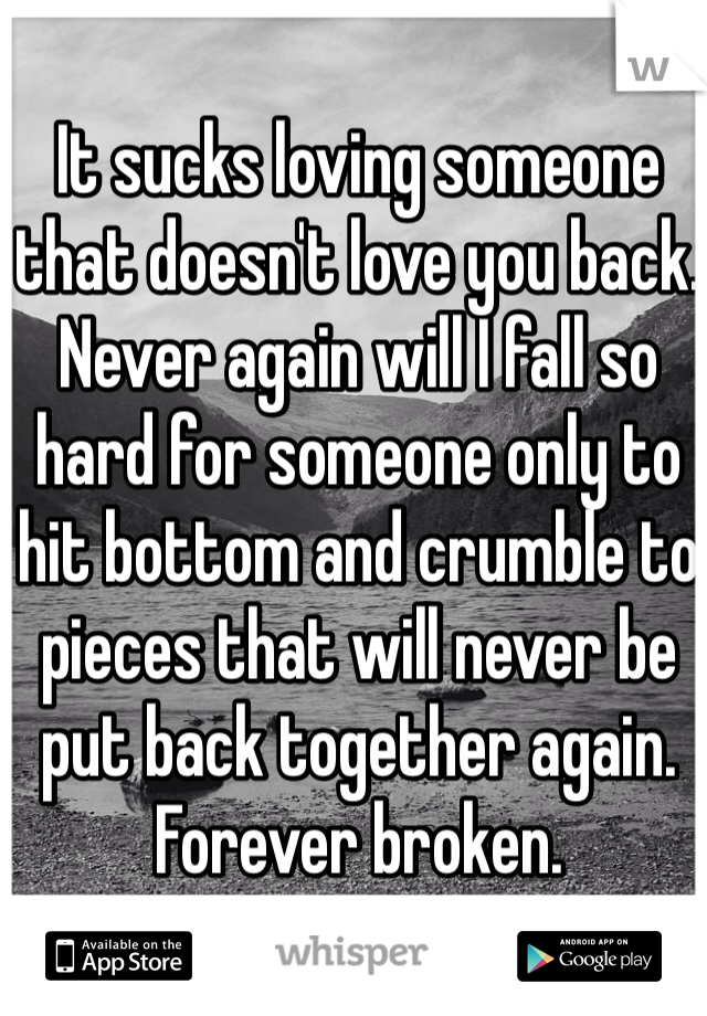 It sucks loving someone that doesn't love you back. Never again will I fall so hard for someone only to hit bottom and crumble to pieces that will never be put back together again. Forever broken. 