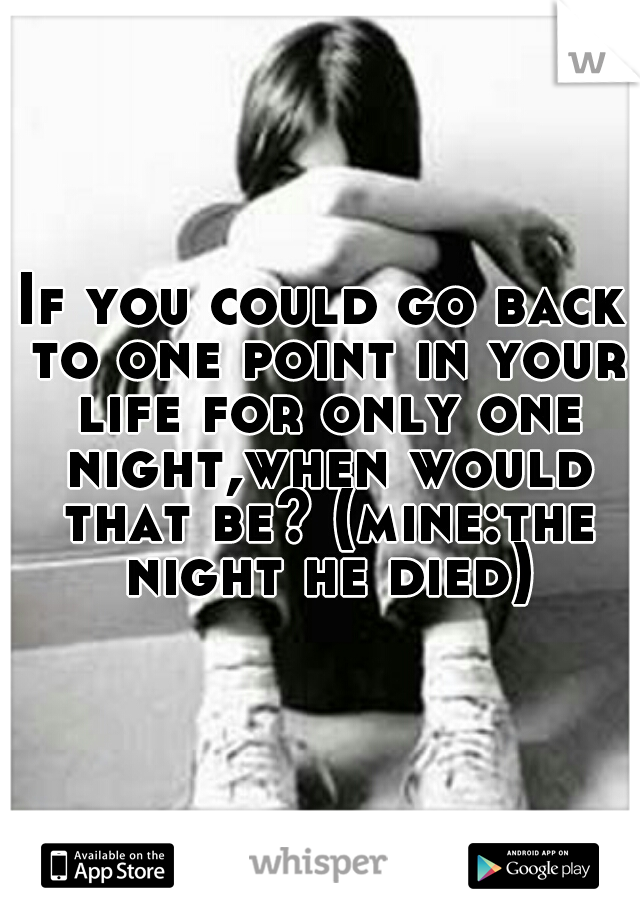 If you could go back to one point in your life for only one night,when would that be? (mine:the night he died)