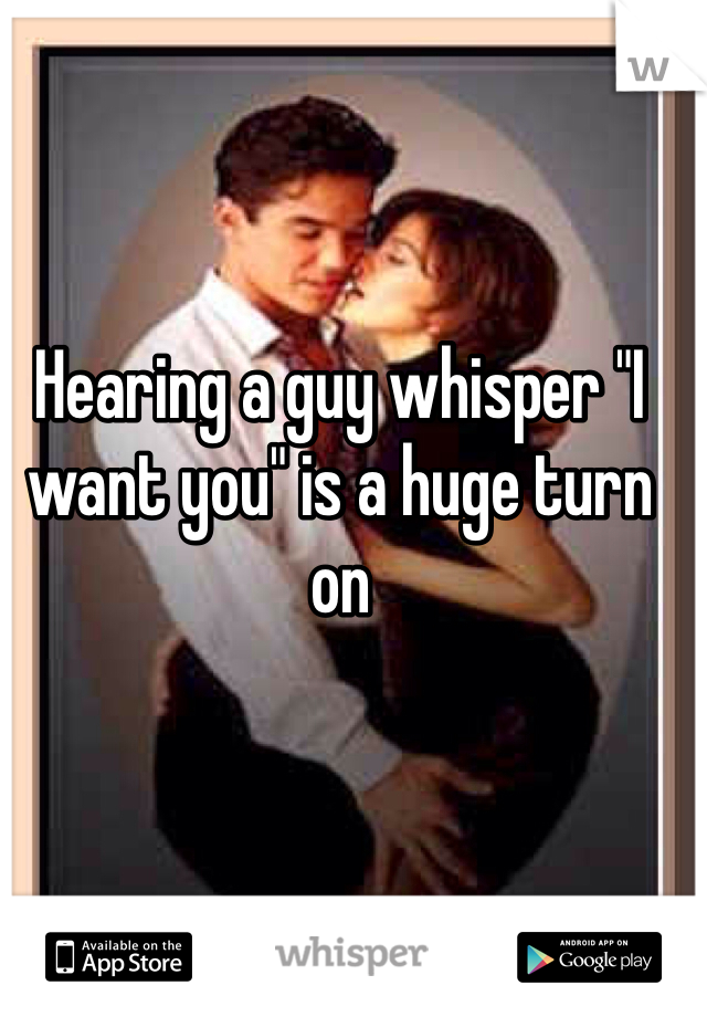 Hearing a guy whisper "I want you" is a huge turn on 