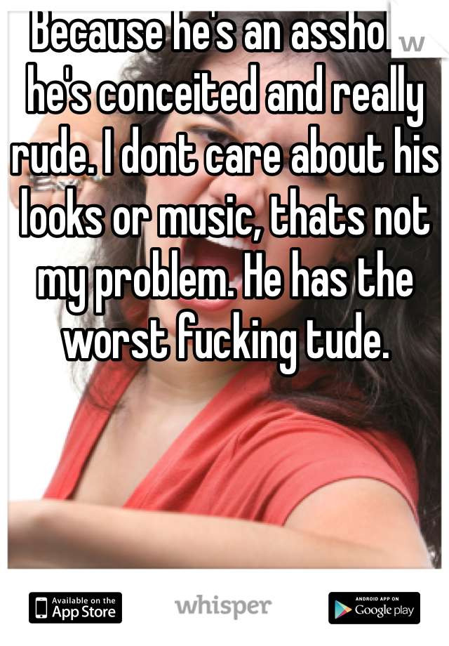 Because he's an asshole, he's conceited and really rude. I dont care about his looks or music, thats not my problem. He has the worst fucking tude. 
