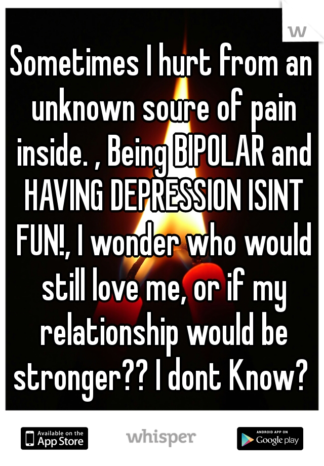 Sometimes I hurt from an unknown soure of pain inside. , Being BIPOLAR and HAVING DEPRESSION ISINT FUN!, I wonder who would still love me, or if my relationship would be stronger?? I dont Know? 