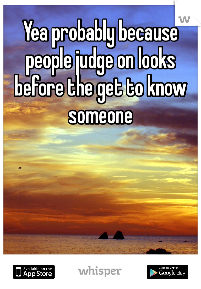Yea probably because people judge on looks before the get to know someone 