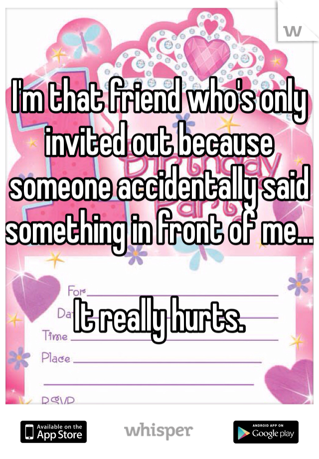 I'm that friend who's only invited out because someone accidentally said something in front of me...

It really hurts.