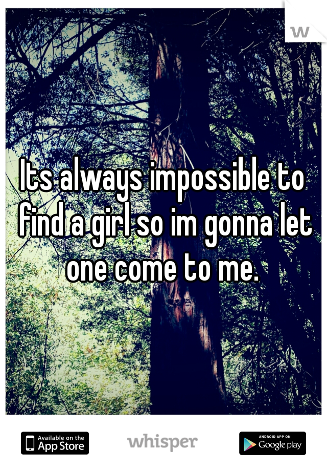 Its always impossible to find a girl so im gonna let one come to me. 