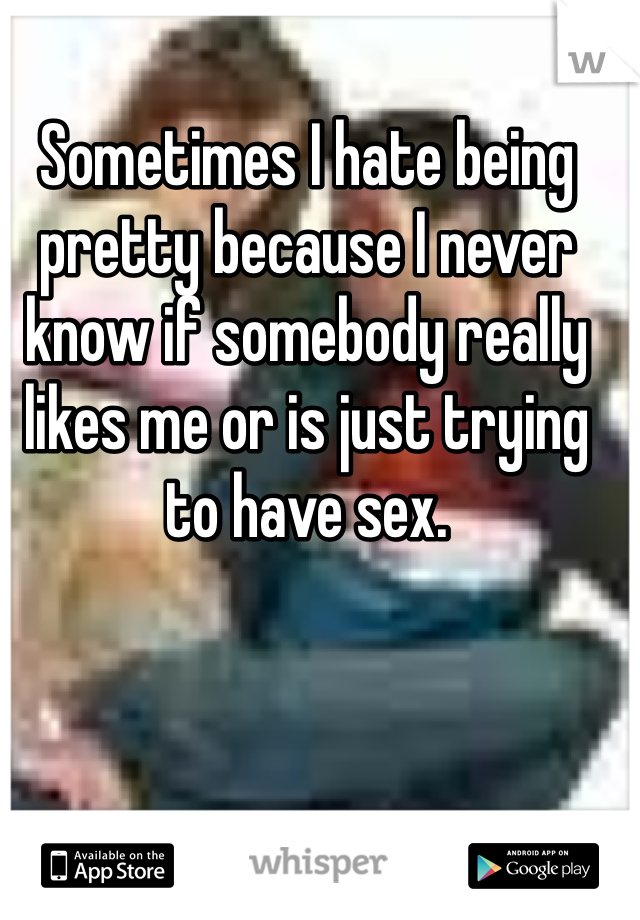 Sometimes I hate being pretty because I never know if somebody really likes me or is just trying to have sex.