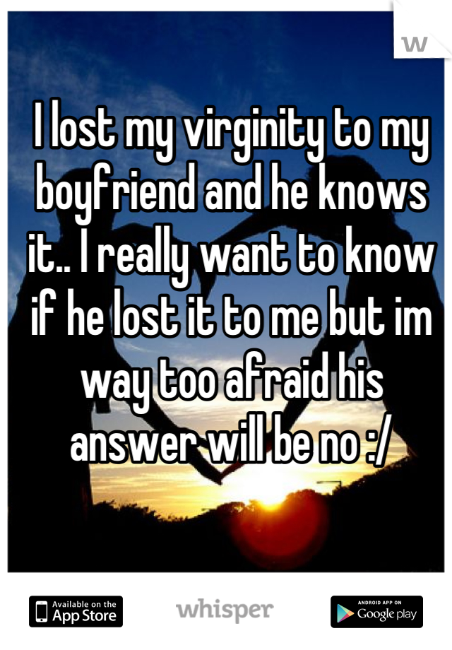 I lost my virginity to my boyfriend and he knows it.. I really want to know if he lost it to me but im way too afraid his answer will be no :/