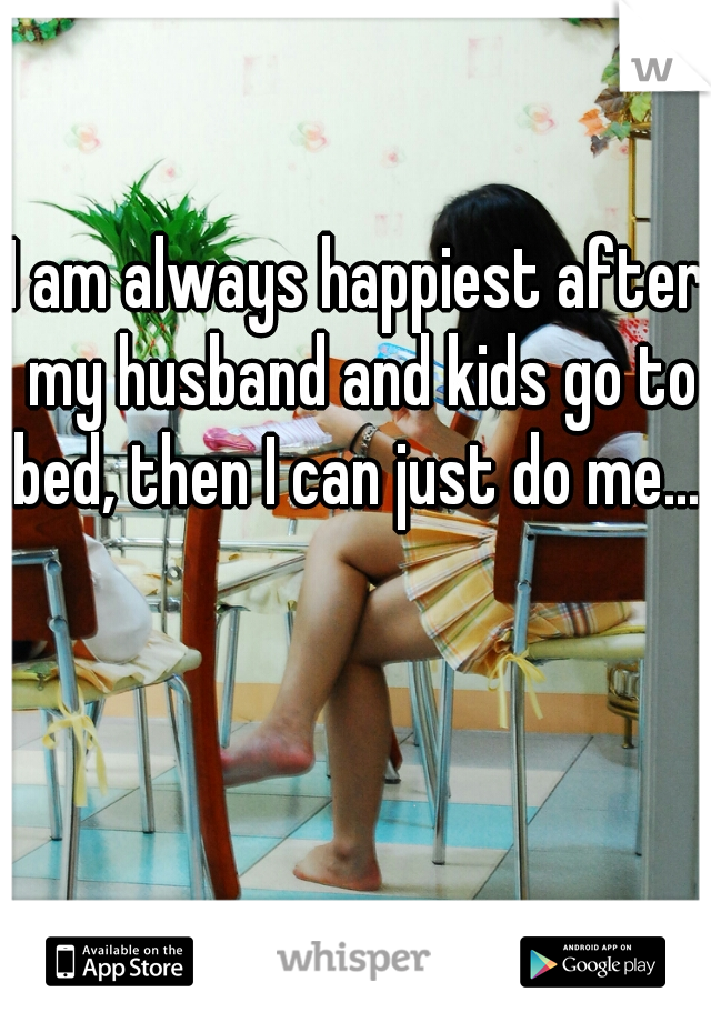I am always happiest after my husband and kids go to bed, then I can just do me.....