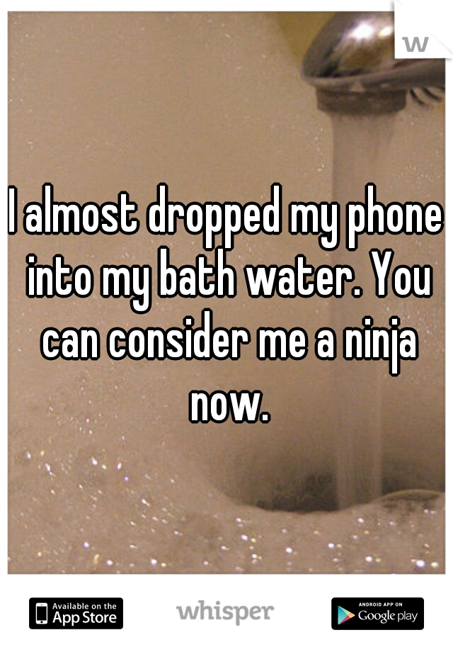 I almost dropped my phone into my bath water. You can consider me a ninja now.