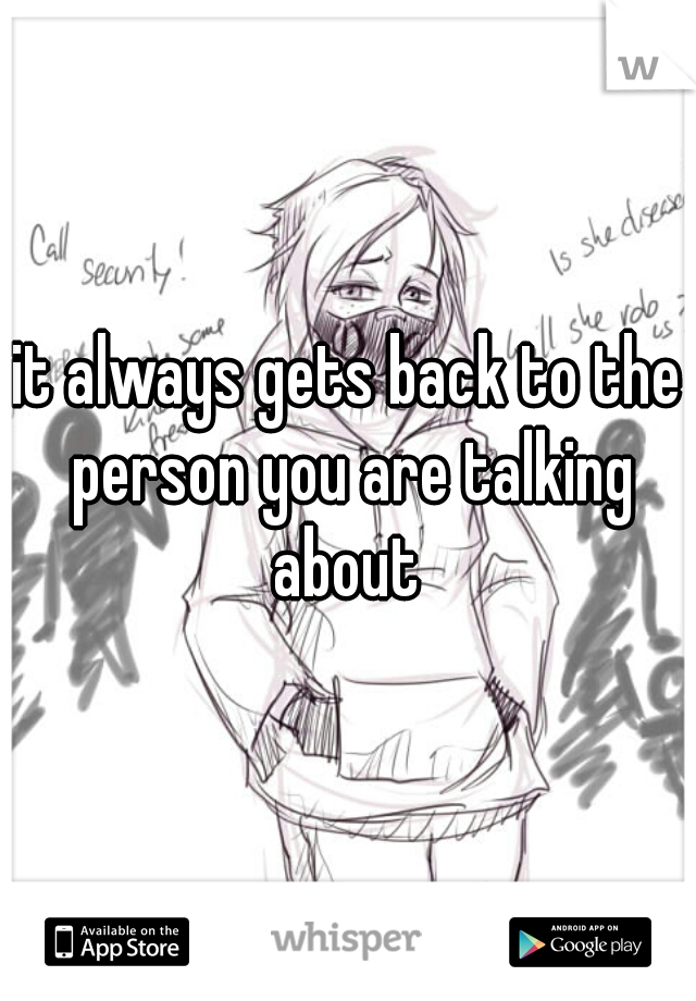 it always gets back to the person you are talking about 