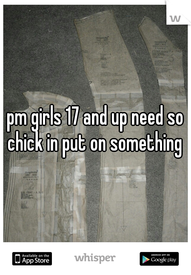 pm girls 17 and up need so chick in put on something 