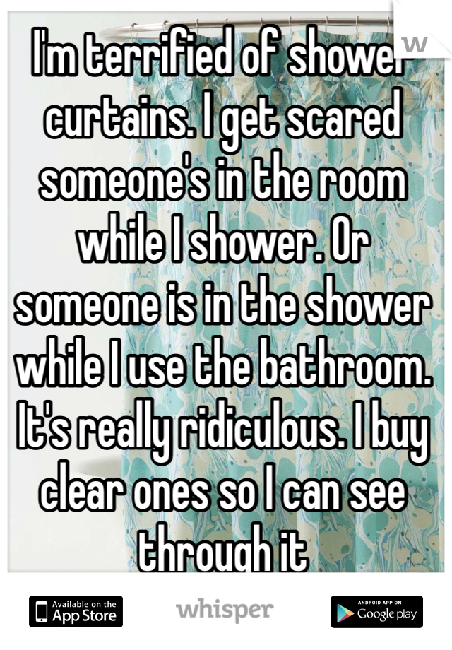 I'm terrified of shower curtains. I get scared someone's in the room while I shower. Or someone is in the shower while I use the bathroom. It's really ridiculous. I buy clear ones so I can see through it 