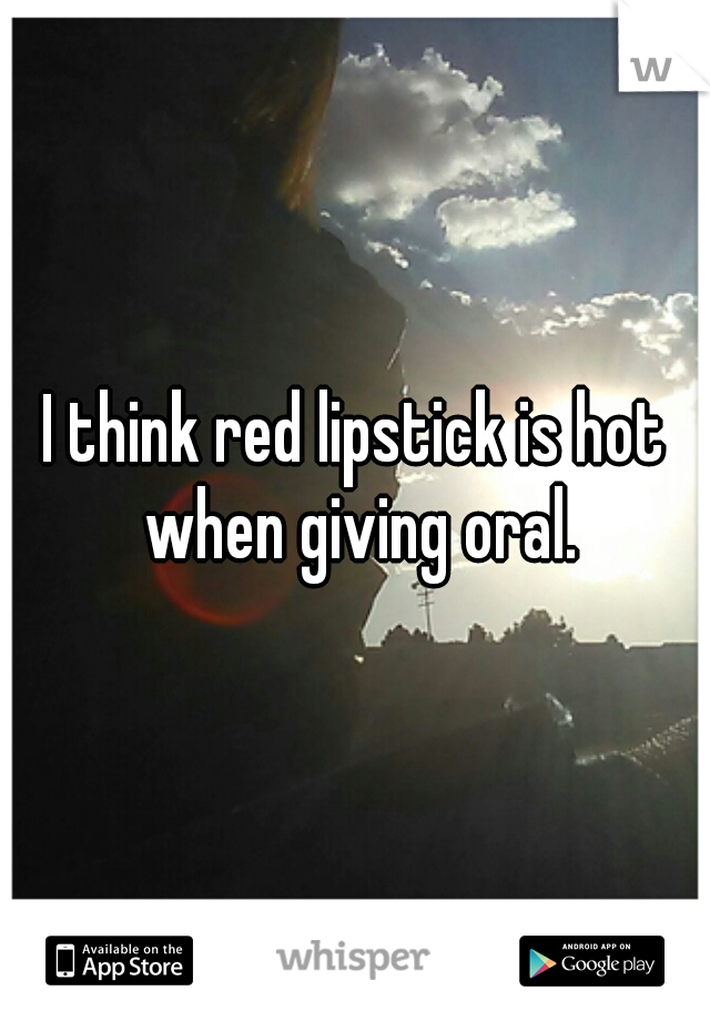 I think red lipstick is hot when giving oral.