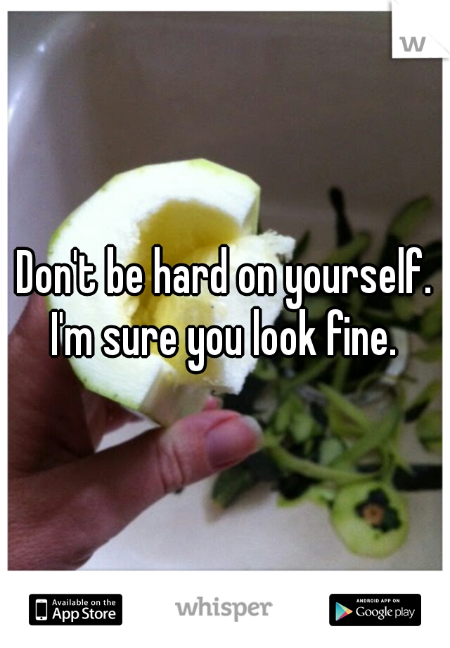 Don't be hard on yourself. I'm sure you look fine. 