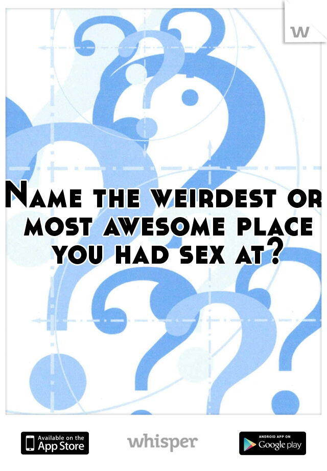 Name the weirdest or most awesome place you had sex at?