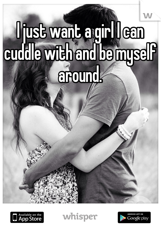 I just want a girl I can cuddle with and be myself around.