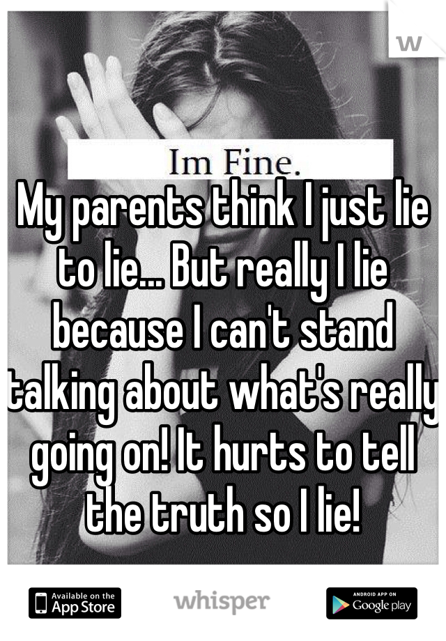 My parents think I just lie to lie... But really I lie because I can't stand talking about what's really going on! It hurts to tell the truth so I lie! 