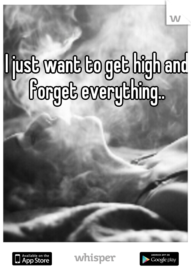 I just want to get high and forget everything.. 