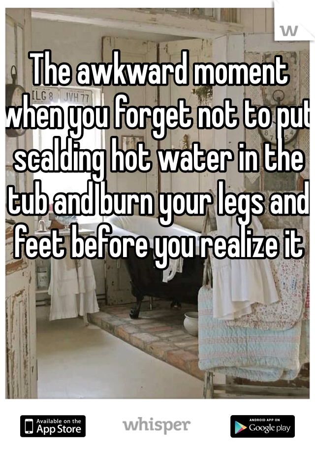 The awkward moment when you forget not to put scalding hot water in the tub and burn your legs and feet before you realize it