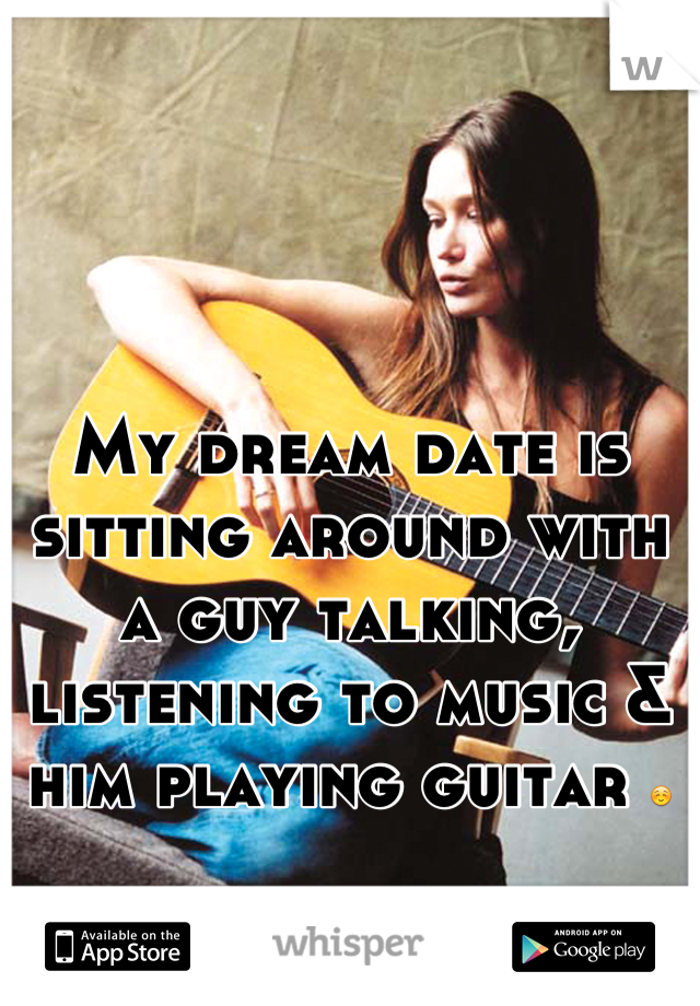 My dream date is sitting around with a guy talking, listening to music & him playing guitar ☺