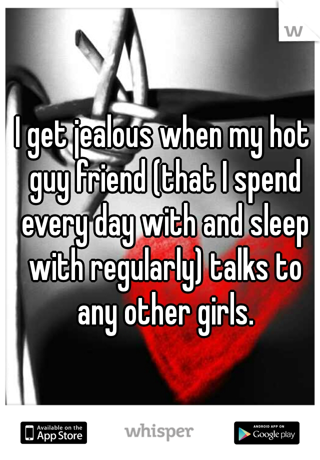 I get jealous when my hot guy friend (that I spend every day with and sleep with regularly) talks to any other girls.