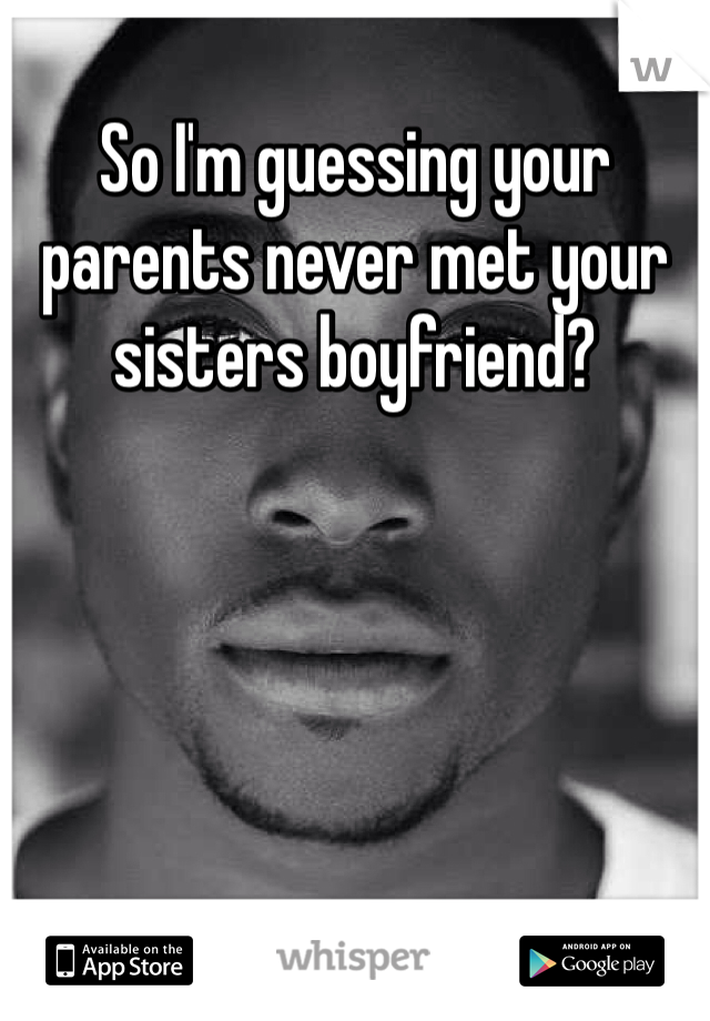 So I'm guessing your parents never met your sisters boyfriend?