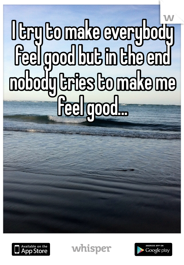 I try to make everybody feel good but in the end nobody tries to make me feel good...
