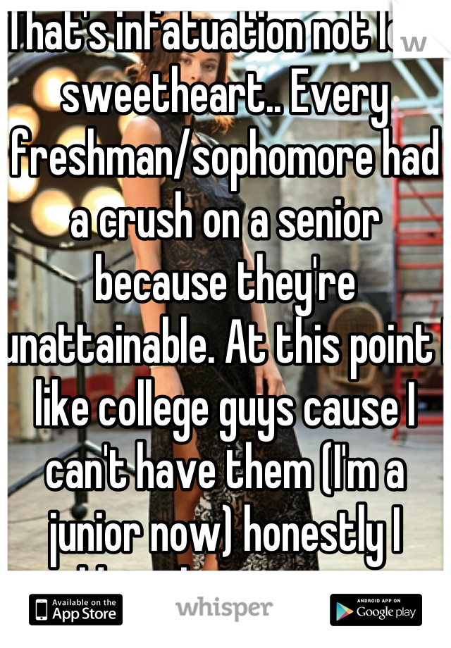That's infatuation not love sweetheart.. Every freshman/sophomore had a crush on a senior because they're unattainable. At this point I like college guys cause I can't have them (I'm a junior now) honestly I would say keep it a secret crush.. Senior guys are notorious for using lower classmen for sex:/