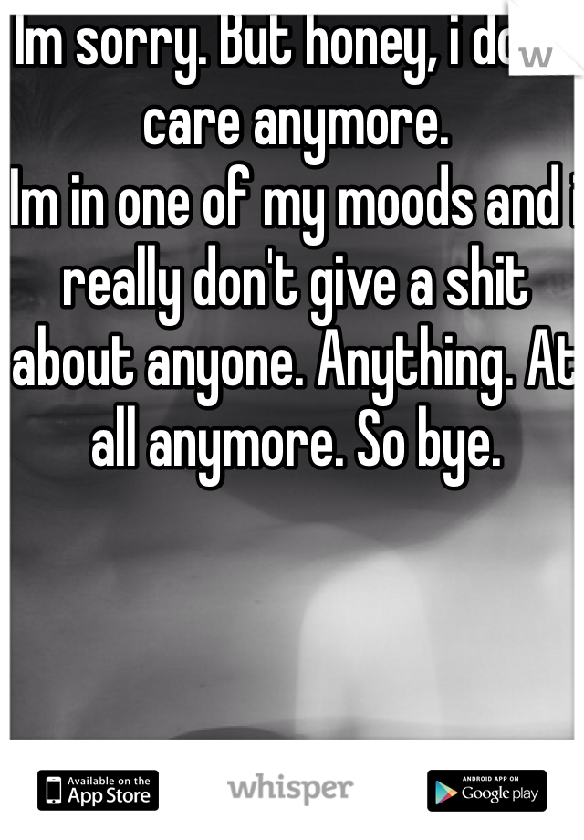 Im sorry. But honey, i don't care anymore. 
Im in one of my moods and i really don't give a shit about anyone. Anything. At all anymore. So bye. 