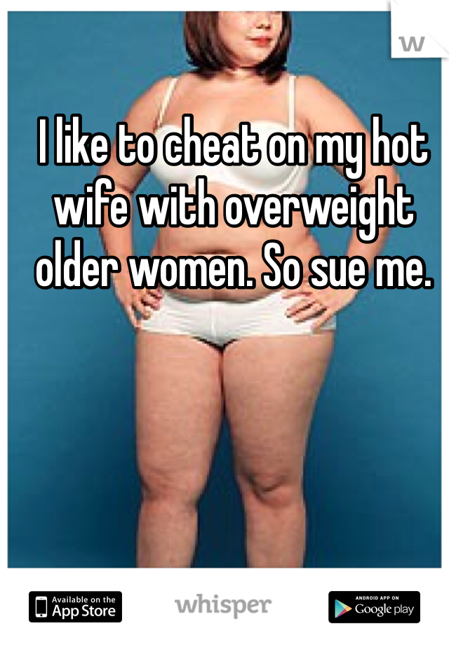 I like to cheat on my hot wife with overweight older women. So sue me.