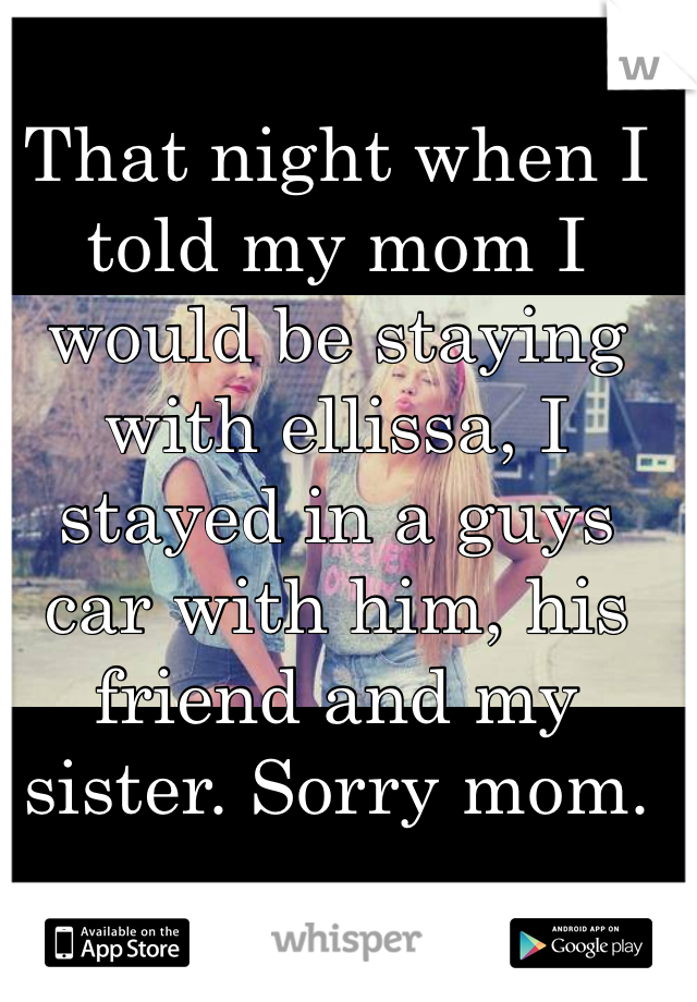 That night when I told my mom I would be staying with ellissa, I stayed in a guys car with him, his friend and my sister. Sorry mom.