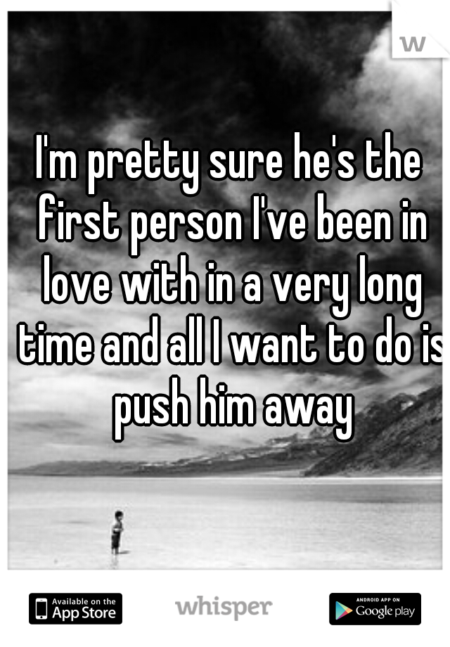 I'm pretty sure he's the first person I've been in love with in a very long time and all I want to do is push him away