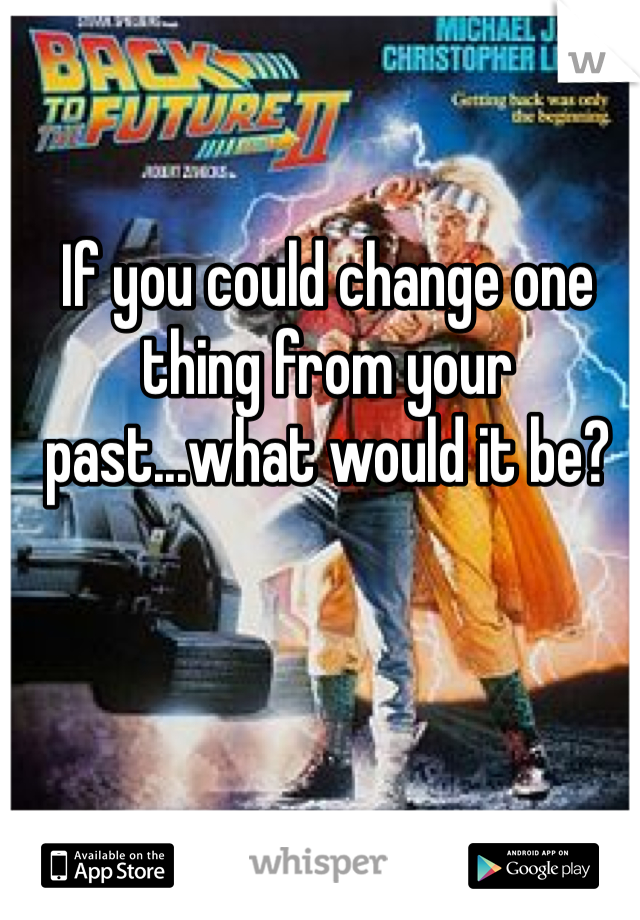 If you could change one thing from your past...what would it be?