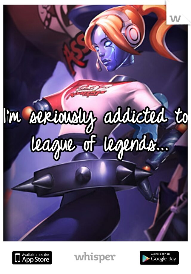 I'm seriously addicted to league of legends...