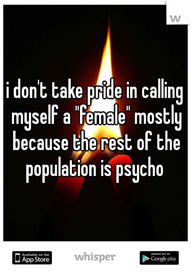 i don't take pride in calling myself a "female" mostly because the rest of the population is psycho 