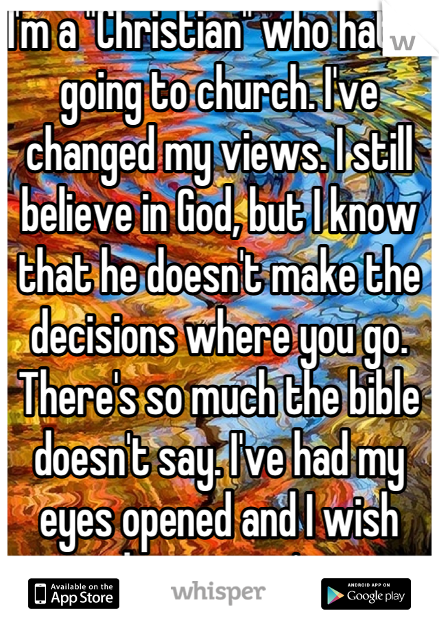 I'm a "Christian" who hates going to church. I've changed my views. I still believe in God, but I know that he doesn't make the decisions where you go. There's so much the bible doesn't say. I've had my eyes opened and I wish they weren't. 