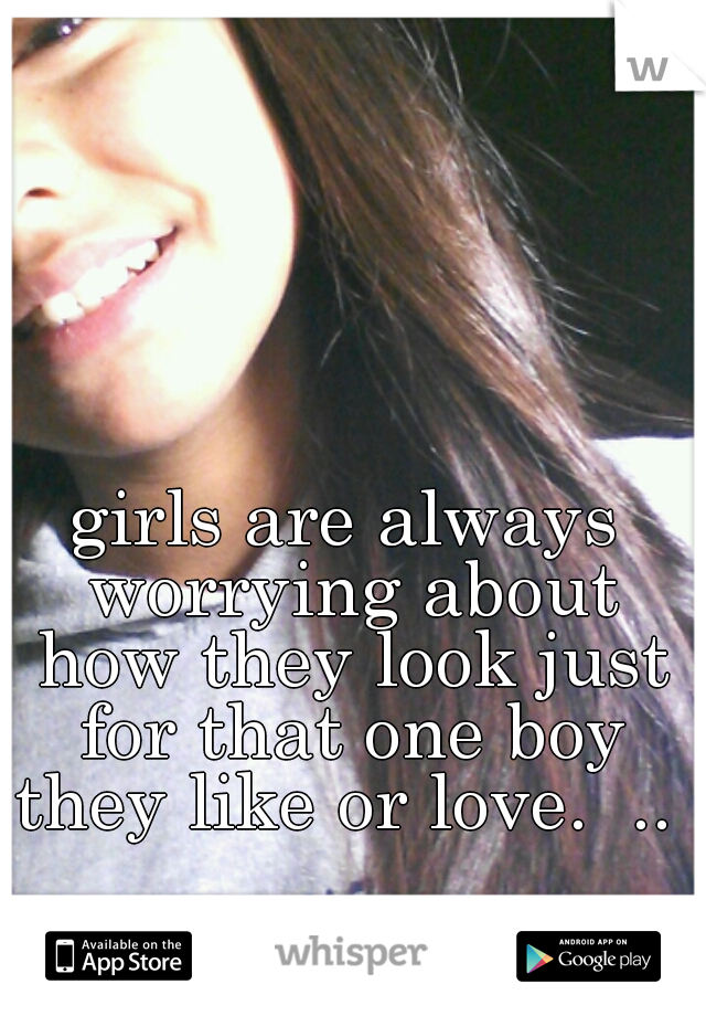 girls are always worrying about how they look just for that one boy they like or love.  .. 