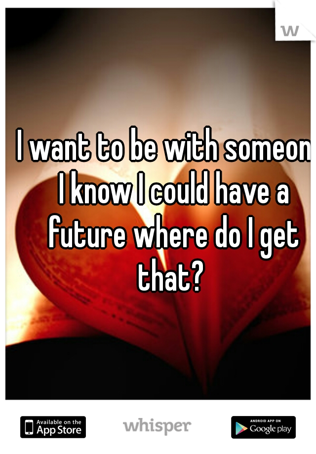 I want to be with someone I know I could have a future where do I get that? 
