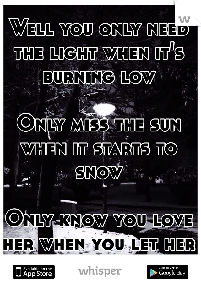 Well you only need the light when it's burning low

Only miss the sun when it starts to snow

Only know you love her when you let her go