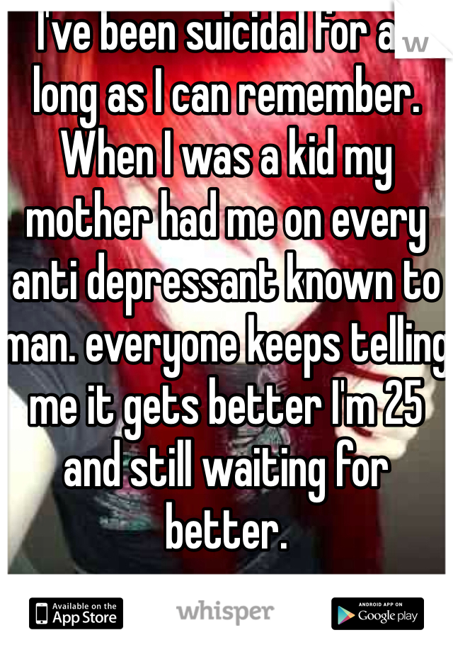 I've been suicidal for as long as I can remember. When I was a kid my mother had me on every anti depressant known to man. everyone keeps telling me it gets better I'm 25 and still waiting for better.