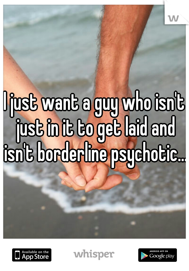 I just want a guy who isn't just in it to get laid and isn't borderline psychotic...