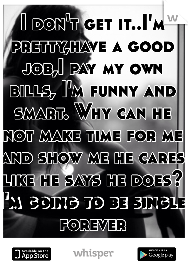 I don't get it..I'm pretty,have a good job,I pay my own bills, I'm funny and smart. Why can he not make time for me and show me he cares like he says he does? I'm going to be single forever