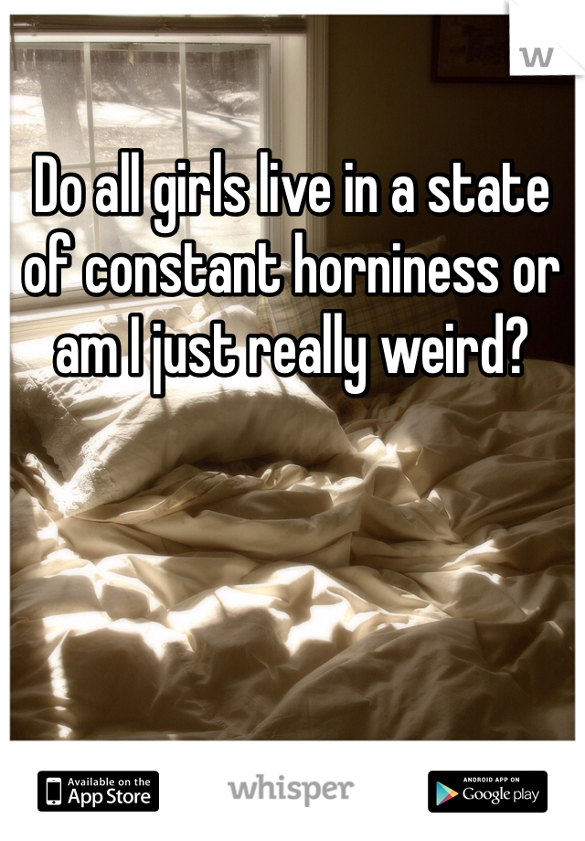 Do all girls live in a state of constant horniness or am I just really weird?