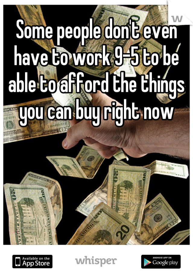 Some people don't even have to work 9-5 to be able to afford the things you can buy right now