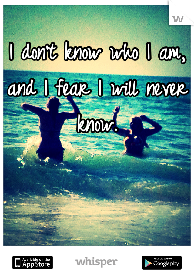 I don't know who I am, and I fear I will never know.