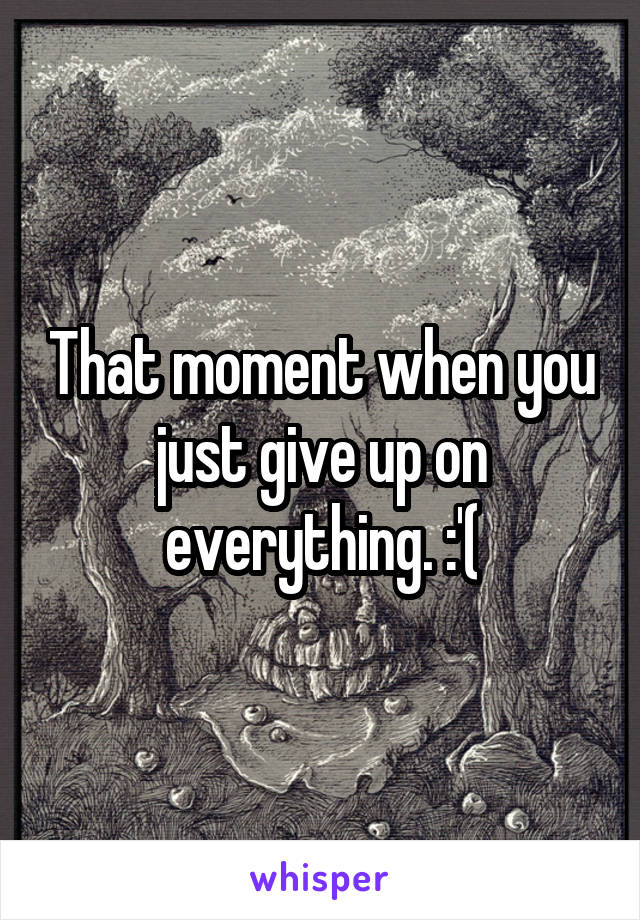 That moment when you just give up on everything. :'(