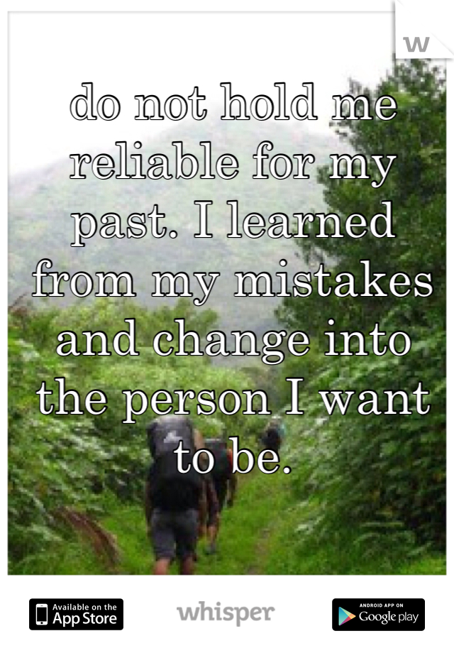 do not hold me reliable for my past. I learned from my mistakes and change into the person I want to be.